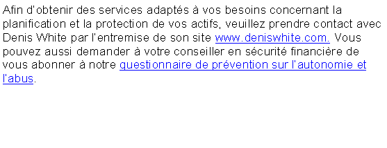 Zone de Texte: Afin dobtenir des services adapts  vos besoins concernant la planification et la protection de vos actifs, veuillez prendre contact avec  Stphanie White par lentremise de son site www.stephaniewhite.ca. . Vous pouvez aussi demander  votre conseiller en scurit financire de vous abonner  notre questionnaire de prvention sur lautonomie et labus.