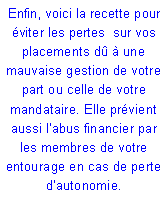 Zone de Texte: Enfin, voici la recette pour viter les pertes  sur vos placements d  une mauvaise gestion de votre part ou celle de votre mandataire. Elle prvient aussi labus financier par les membres de votre entourage en cas de perte dautonomie.